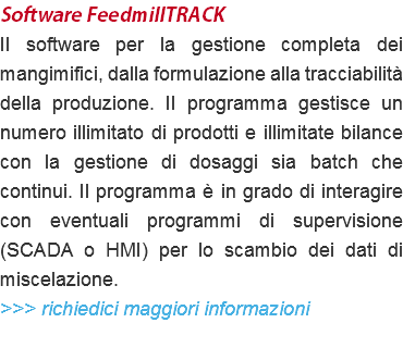 Software FeedmillTRACK Il software per la gestione completa dei mangimifici, dalla formulazione alla tracciabilità della produzione. Il programma gestisce un numero illimitato di prodotti e illimitate bilance con la gestione di dosaggi sia batch che continui. Il programma è in grado di interagire con eventuali programmi di supervisione (SCADA o HMI) per lo scambio dei dati di miscelazione. >>> richiedici maggiori informazioni 