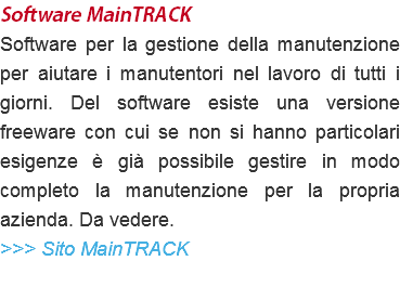 Software MainTRACK Software per la gestione della manutenzione per aiutare i manutentori nel lavoro di tutti i giorni. Del software esiste una versione freeware con cui se non si hanno particolari esigenze è già possibile gestire in modo completo la manutenzione per la propria azienda. Da vedere. >>> Sito MainTRACK 